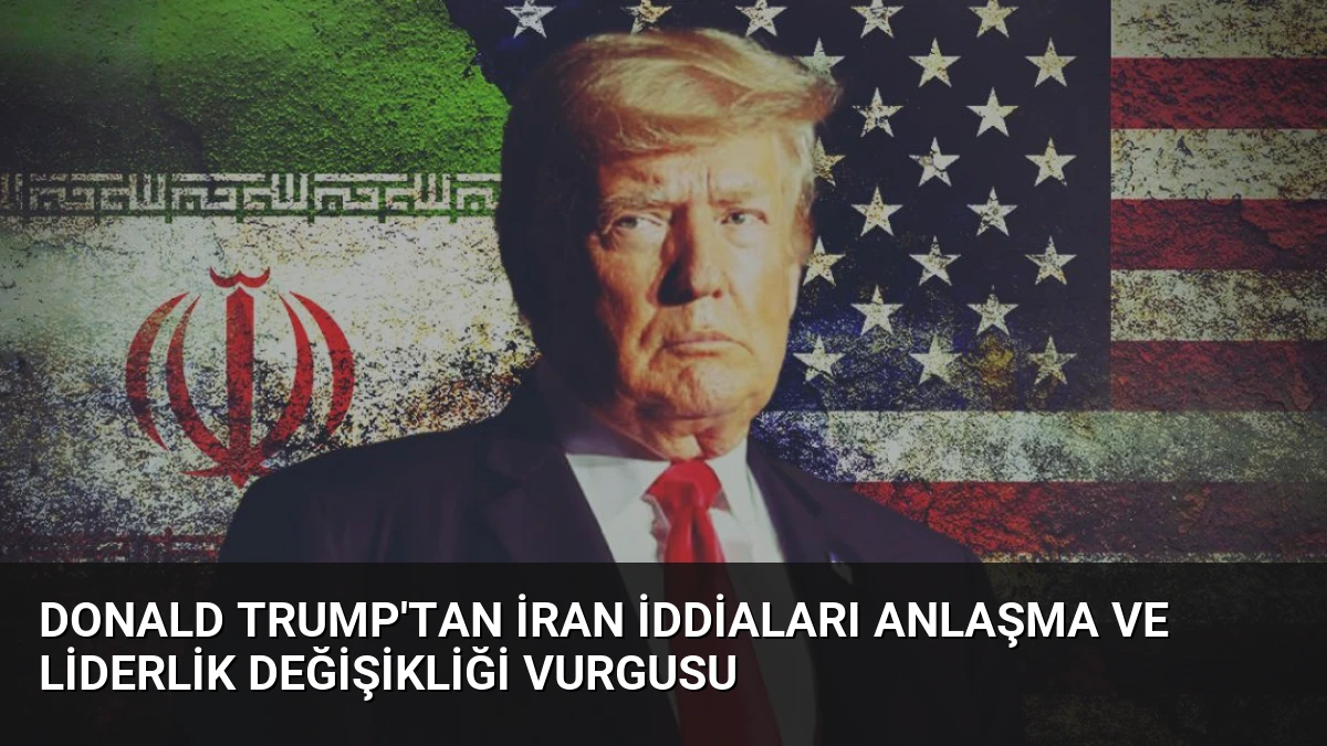 Donald Trump’tan İran İddiaları Anlaşma ve Liderlik Değişikliği Vurgusu