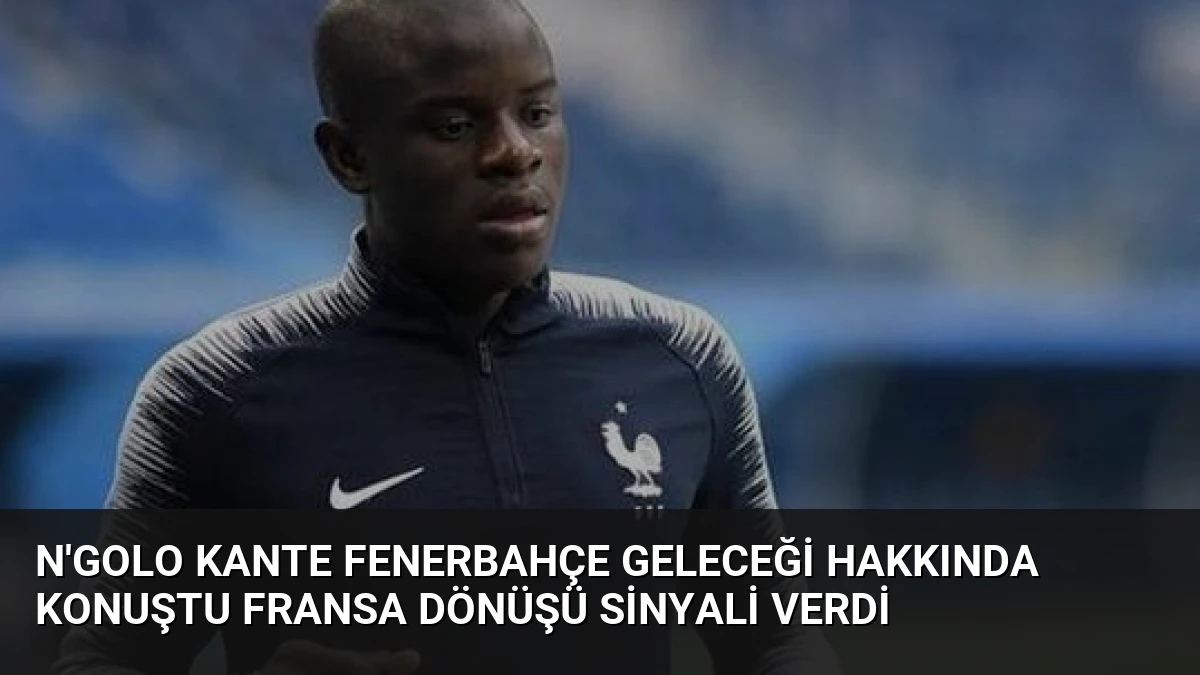 N’Golo Kante Fenerbahçe Geleceği Hakkında Konuştu Fransa Dönüşü Sinyali Verdi