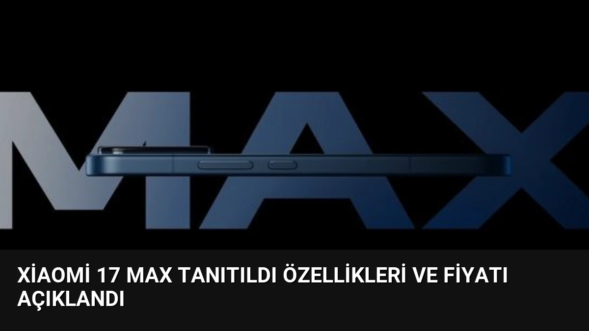 Xiaomi 17 Max Tanıtıldı Özellikleri ve Fiyatı Açıklandı
