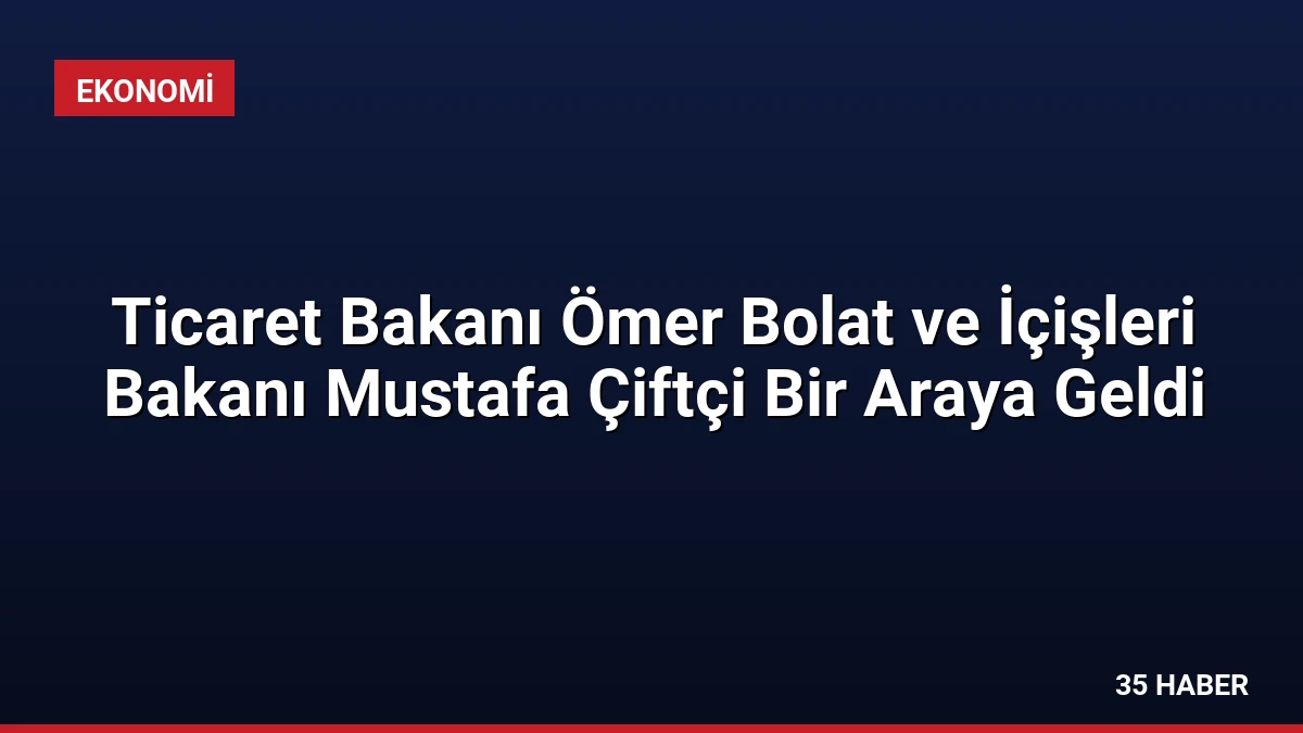 Ticaret Bakanı Ömer Bolat ve İçişleri Bakanı Mustafa Çiftçi Bir Araya Geldi