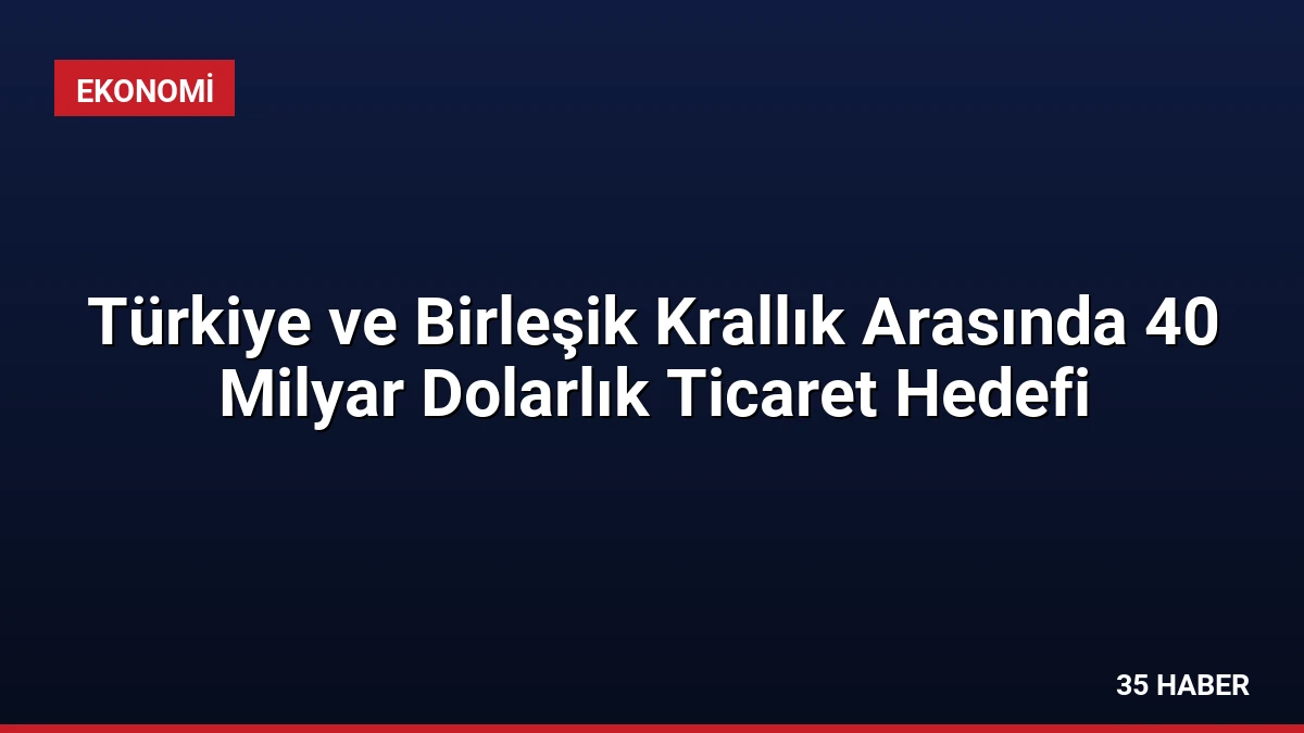 Türkiye ve Birleşik Krallık Arasında 40 Milyar Dolarlık Ticaret Hedefi