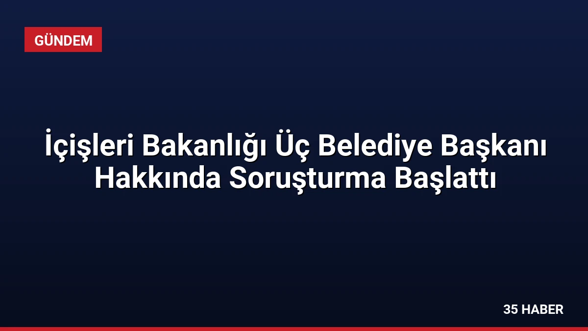 İçişleri Bakanlığı Üç Belediye Başkanı Hakkında Soruşturma Başlattı