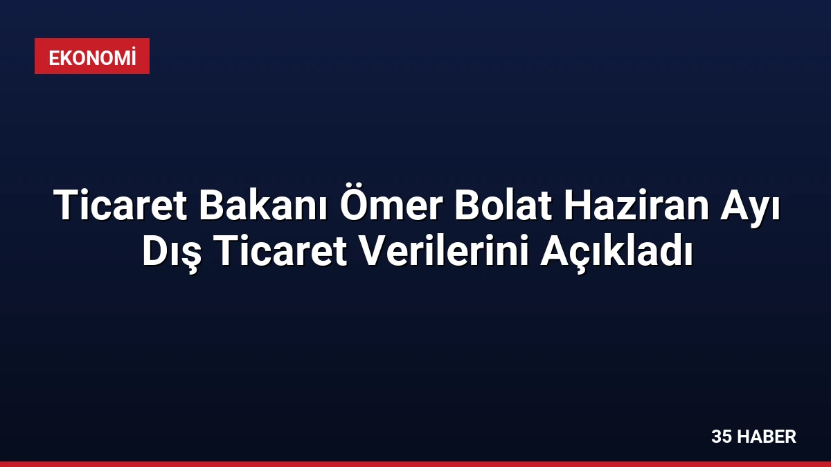 Ticaret Bakanı Ömer Bolat Haziran Ayı Dış Ticaret Verilerini Açıkladı