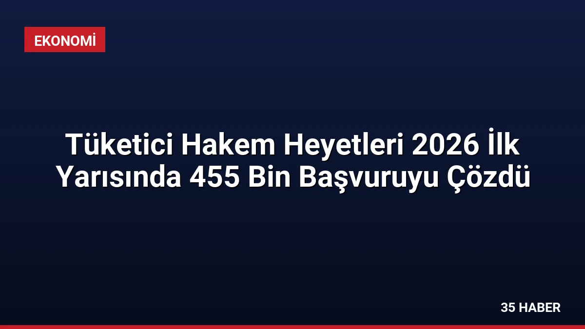 Tüketici Hakem Heyetleri 2026 İlk Yarısında 455 Bin Başvuruyu Çözdü