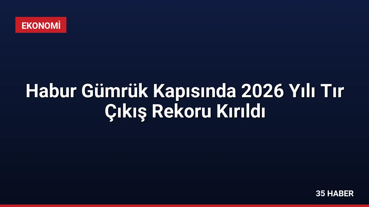 Habur Gümrük Kapısında 2026 Yılı Tır Çıkış Rekoru Kırıldı