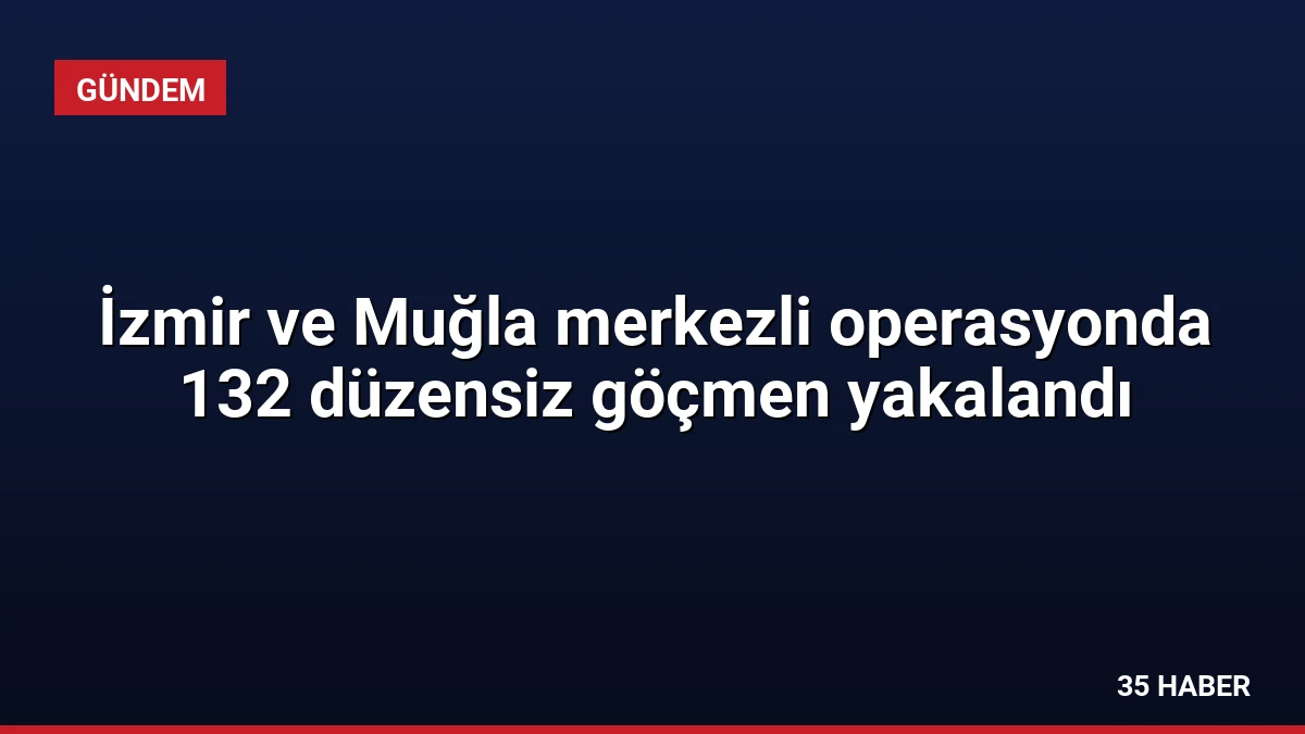 İzmir ve Muğla merkezli operasyonda 132 düzensiz göçmen yakalandı