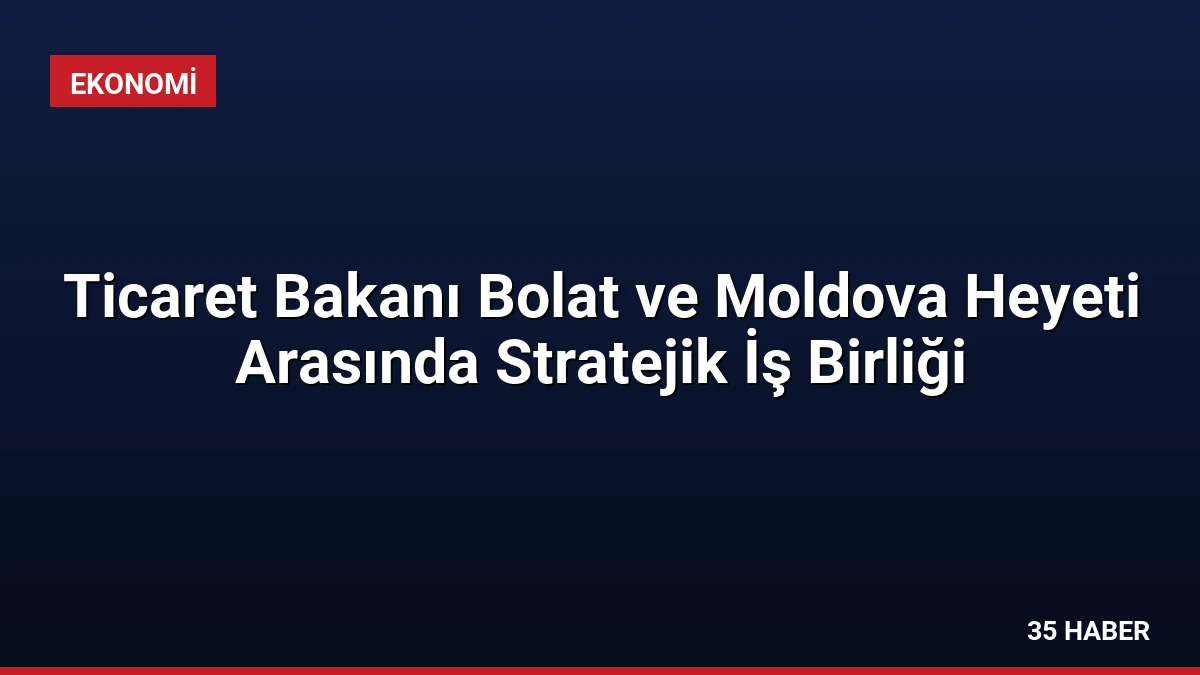 Ticaret Bakanı Bolat ve Moldova Heyeti Arasında Stratejik İş Birliği
