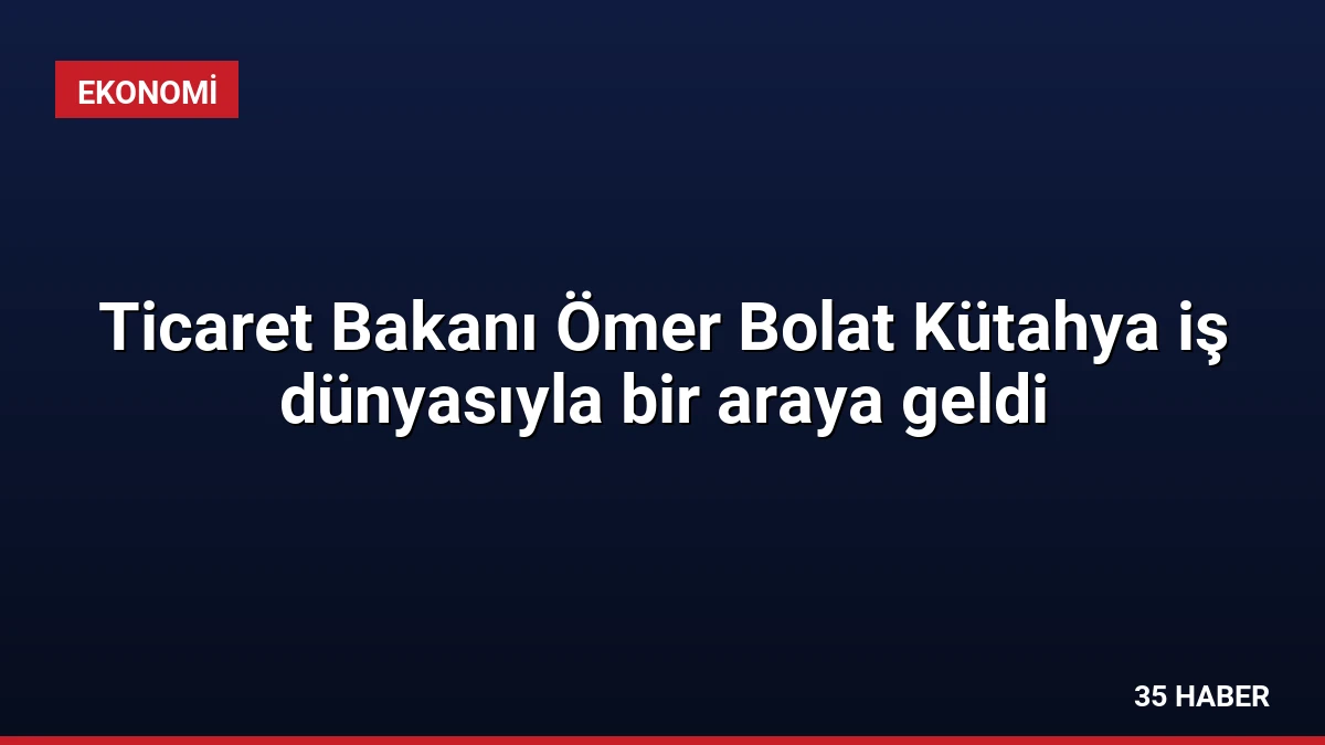 Ticaret Bakanı Ömer Bolat Kütahya iş dünyasıyla bir araya geldi