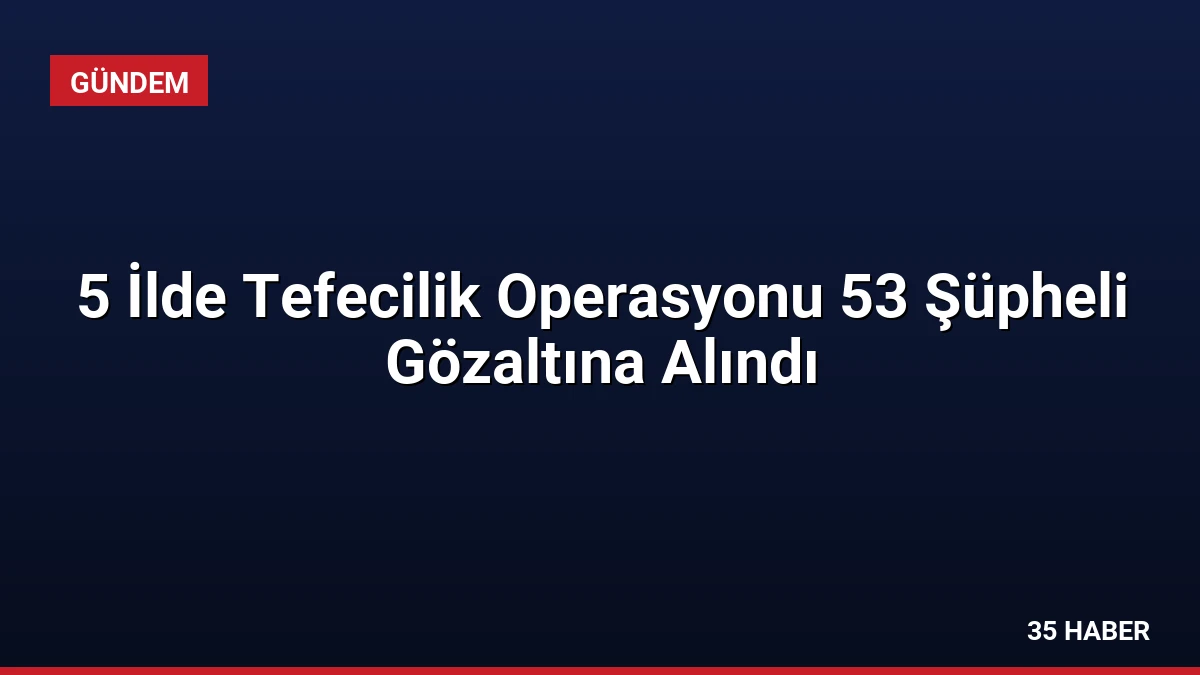 5 İlde Tefecilik Operasyonu 53 Şüpheli Gözaltına Alındı