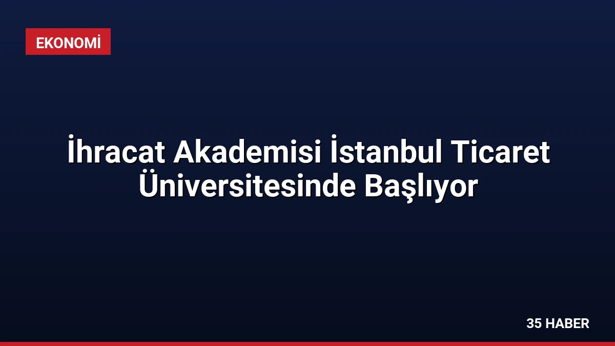 İhracat Akademisi İstanbul Ticaret Üniversitesinde Başlıyor